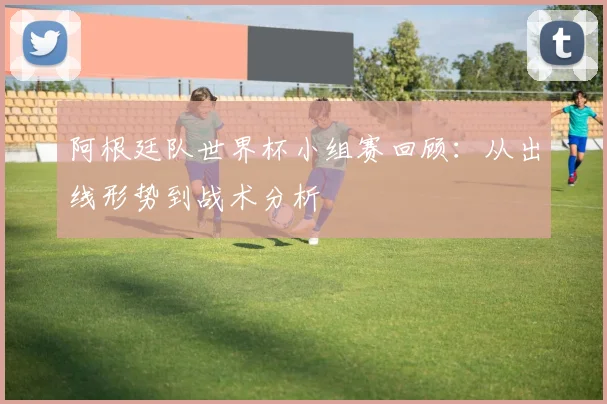 阿根廷队世界杯小组赛回顾：从出线形势到战术分析