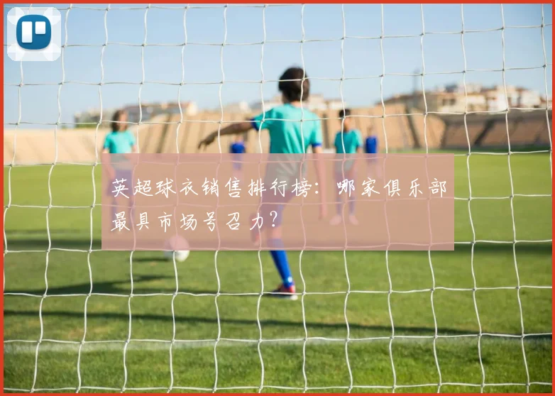 英超球衣销售排行榜：哪家俱乐部最具市场号召力？