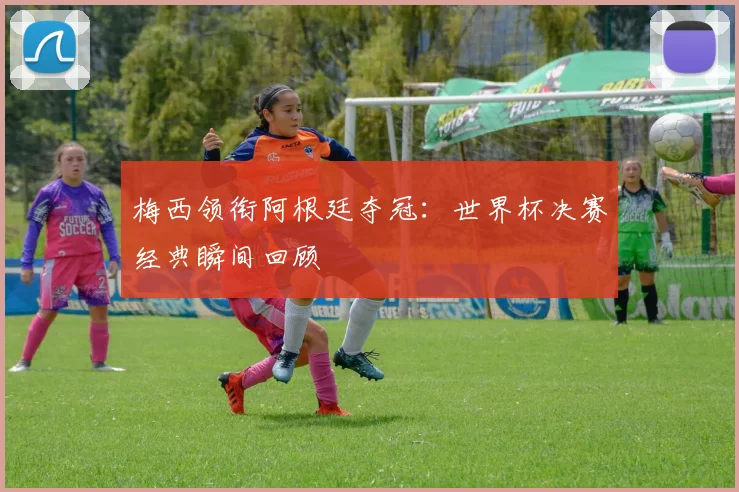 梅西领衔阿根廷夺冠：世界杯决赛经典瞬间回顾